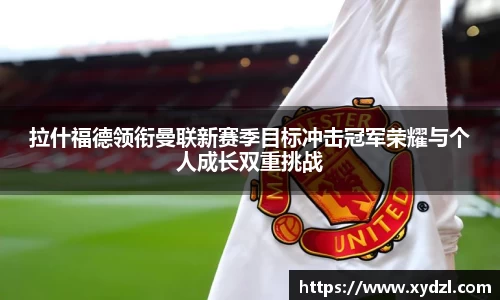 拉什福德领衔曼联新赛季目标冲击冠军荣耀与个人成长双重挑战